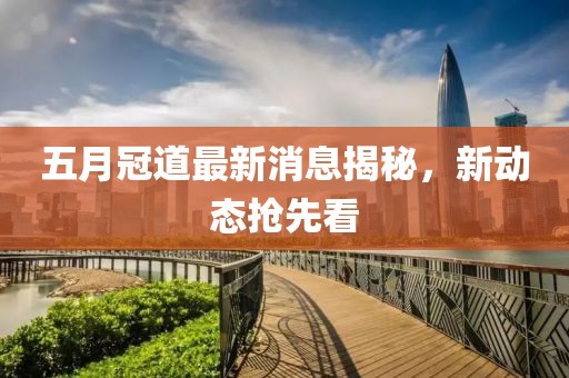 五月冠道最新消息揭秘，新动态抢先看