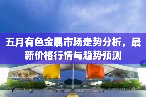 五月有色金属市场走势分析，最新价格行情与趋势预测
