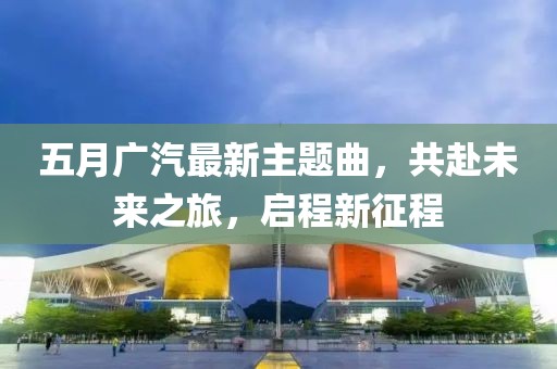 五月广汽最新主题曲，共赴未来之旅，启程新征程