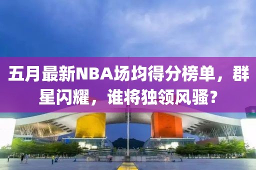 五月最新NBA场均得分榜单，群星闪耀，谁将独领风骚？