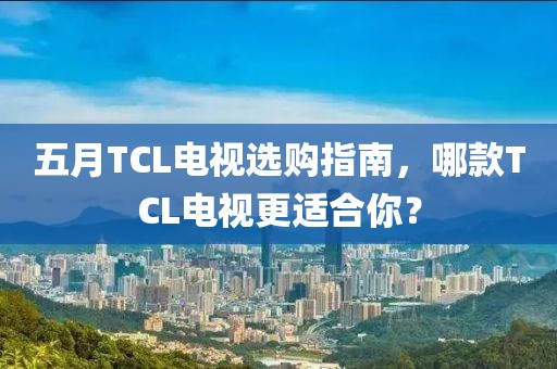 五月TCL电视选购指南，哪款TCL电视更适合你？