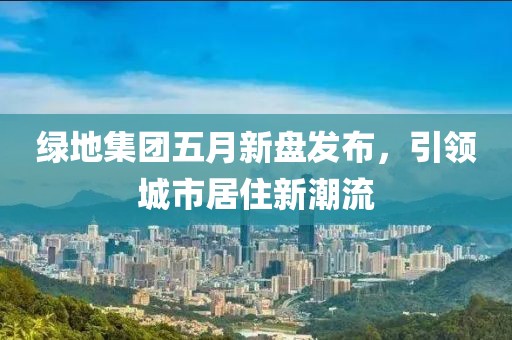 绿地集团五月新盘发布，引领城市居住新潮流