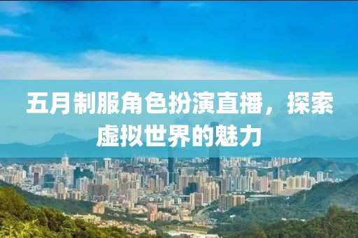 五月制服角色扮演直播，探索虚拟世界的魅力