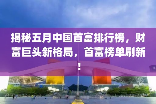 揭秘五月中国首富排行榜，财富巨头新格局，首富榜单刷新！