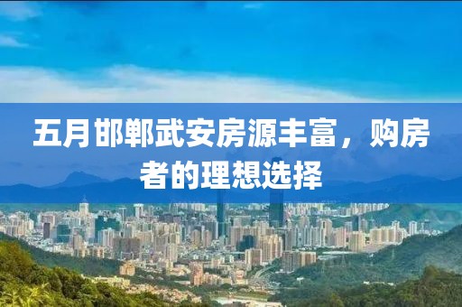 五月邯郸武安房源丰富，购房者的理想选择