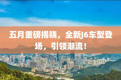 五月重磅揭晓，全新J6车型登场，引领潮流！