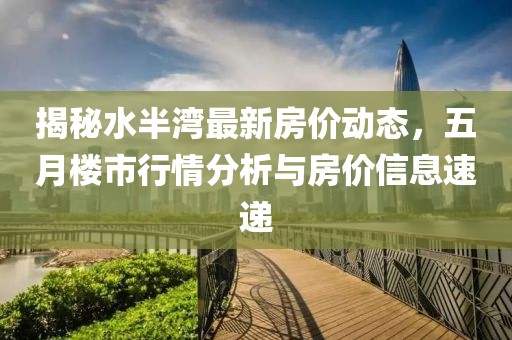 揭秘水半湾最新房价动态，五月楼市行情分析与房价信息速递
