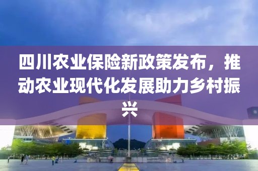 四川农业保险新政策发布，推动农业现代化发展助力乡村振兴