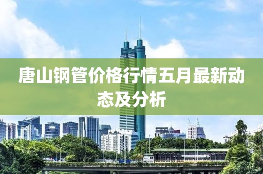 唐山钢管价格行情五月最新动态及分析