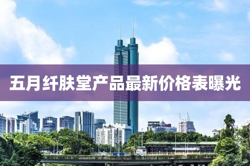 五月纤肤堂产品最新价格表曝光