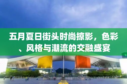 五月夏日街头时尚掠影，色彩、风格与潮流的交融盛宴