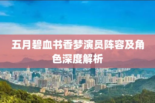 五月碧血书香梦演员阵容及角色深度解析
