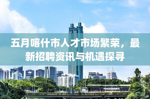 五月喀什市人才市场繁荣，最新招聘资讯与机遇探寻