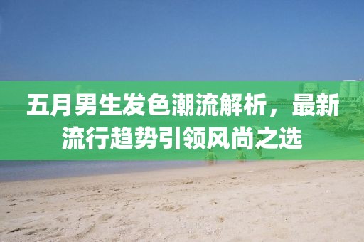五月男生发色潮流解析，最新流行趋势引领风尚之选
