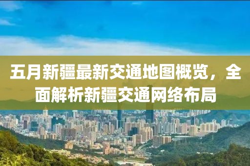 五月新疆最新交通地图概览，全面解析新疆交通网络布局