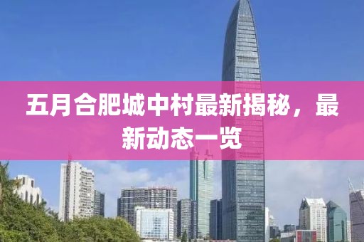 五月合肥城中村最新揭秘，最新动态一览