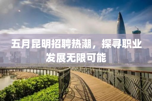 五月昆明招聘热潮，探寻职业发展无限可能