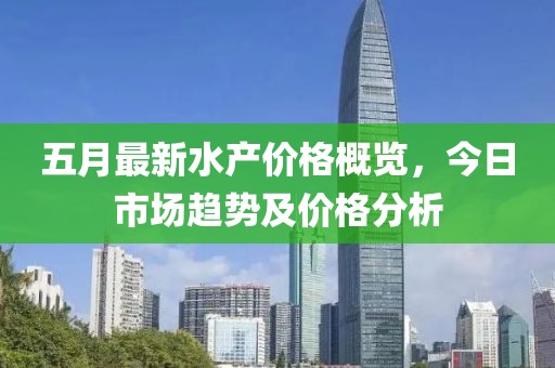 五月最新水产价格概览，今日市场趋势及价格分析