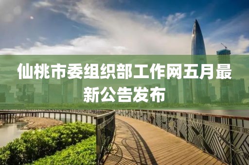 仙桃市委组织部工作网五月最新公告发布