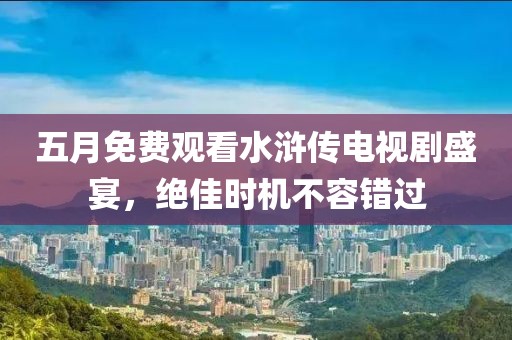 五月免费观看水浒传电视剧盛宴，绝佳时机不容错过