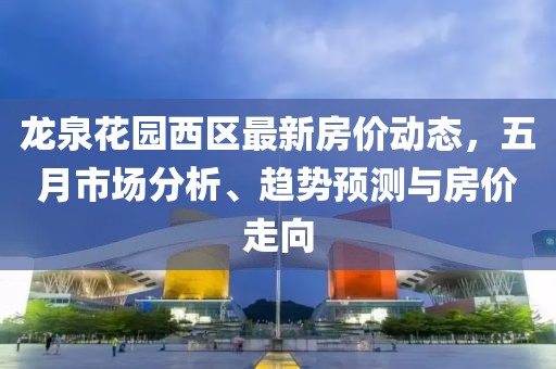 龙泉花园西区最新房价动态，五月市场分析、趋势预测与房价走向