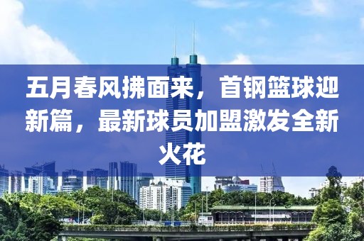 五月春风拂面来，首钢篮球迎新篇，最新球员加盟激发全新火花