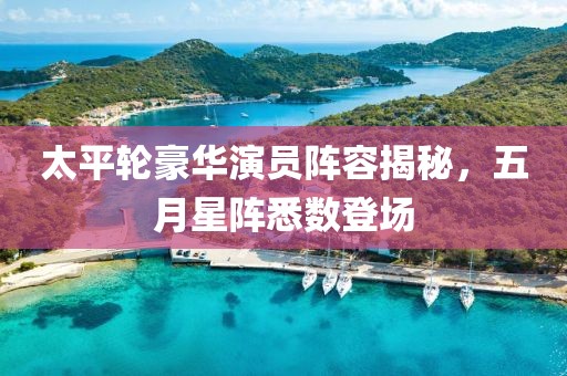 太平轮豪华演员阵容揭秘，五月星阵悉数登场