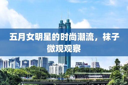 五月女明星的时尚潮流，袜子微观观察