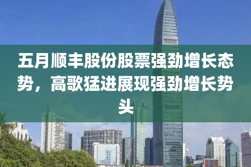 五月顺丰股份股票强劲增长态势，高歌猛进展现强劲增长势头