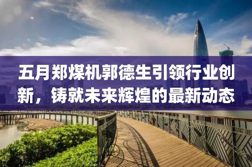 五月郑煤机郭德生引领行业创新，铸就未来辉煌的最新动态