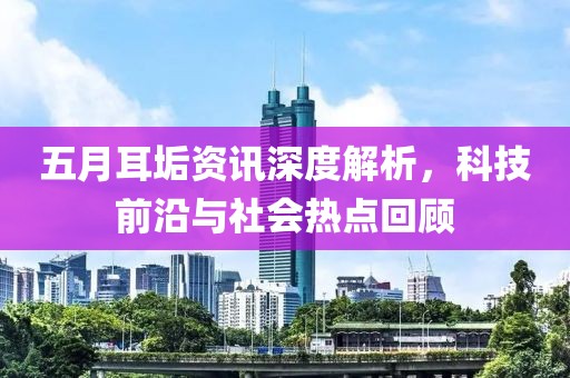 五月耳垢资讯深度解析，科技前沿与社会热点回顾