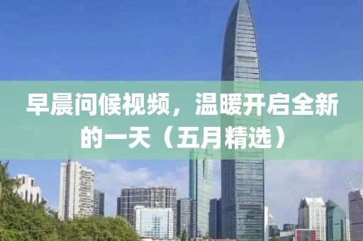 早晨问候视频，温暖开启全新的一天（五月精选）