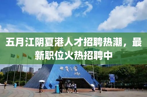 五月江阴夏港人才招聘热潮，最新职位火热招聘中