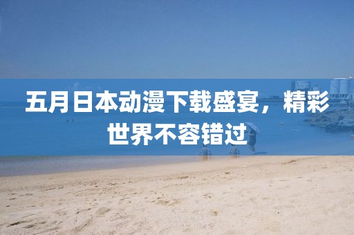 五月日本动漫下载盛宴，精彩世界不容错过