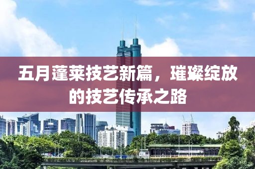 五月蓬莱技艺新篇，璀璨绽放的技艺传承之路