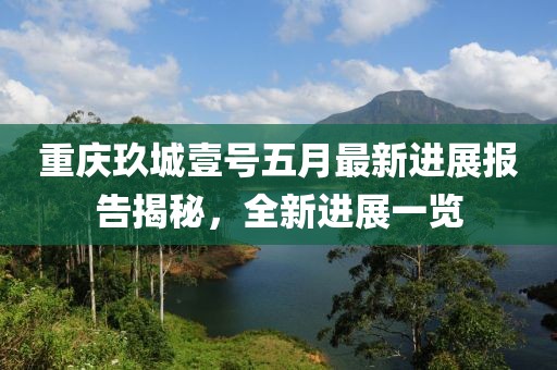 重庆玖城壹号五月最新进展报告揭秘，全新进展一览