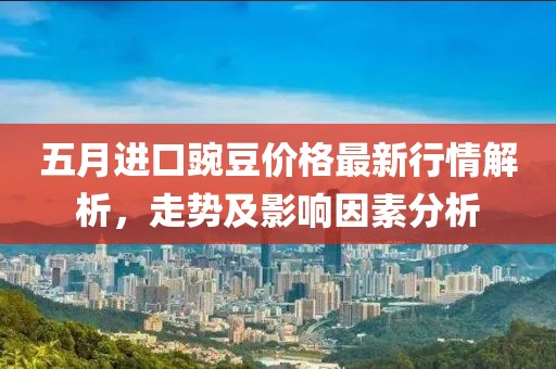 五月进口豌豆价格最新行情解析，走势及影响因素分析