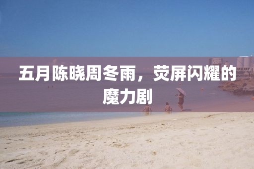 五月陈晓周冬雨，荧屏闪耀的魔力剧