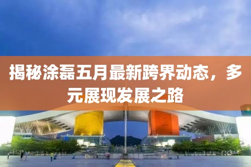 揭秘涂磊五月最新跨界动态，多元展现发展之路