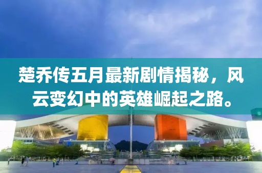 楚乔传五月最新剧情揭秘，风云变幻中的英雄崛起之路。