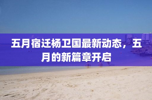 五月宿迁杨卫国最新动态，五月的新篇章开启