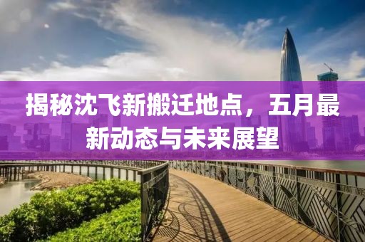 揭秘沈飞新搬迁地点，五月最新动态与未来展望