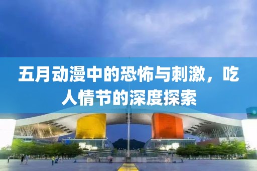 五月动漫中的恐怖与刺激，吃人情节的深度探索