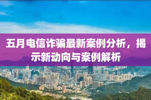 五月电信诈骗最新案例分析，揭示新动向与案例解析