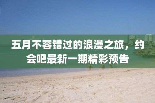 五月不容错过的浪漫之旅，约会吧最新一期精彩预告