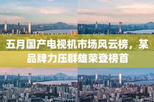 五月国产电视机市场风云榜，某品牌力压群雄荣登榜首
