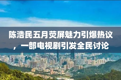 陈浩民五月荧屏魅力引爆热议，一部电视剧引发全民讨论