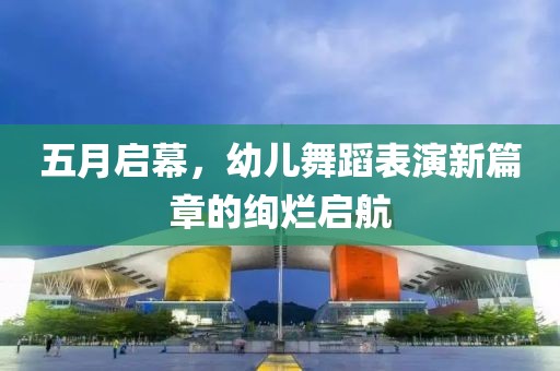 五月启幕，幼儿舞蹈表演新篇章的绚烂启航