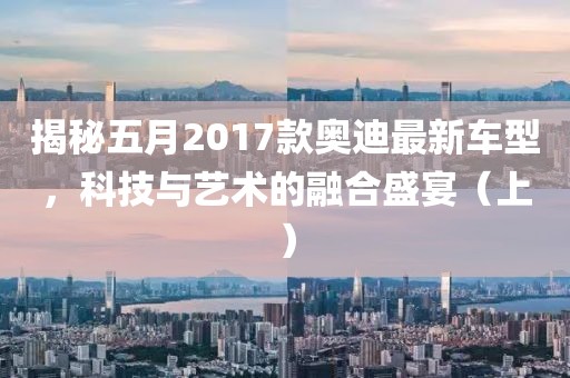 揭秘五月2017款奥迪最新车型，科技与艺术的融合盛宴（上）