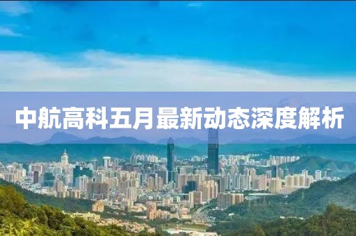 中航高科五月最新动态深度解析